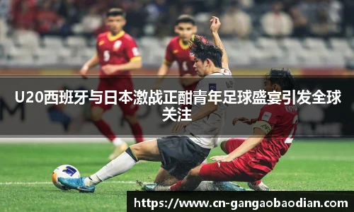 U20西班牙与日本激战正酣青年足球盛宴引发全球关注