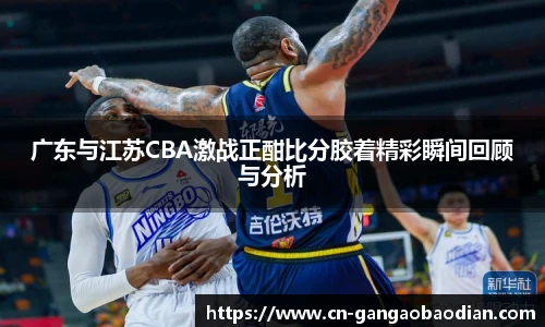 广东与江苏CBA激战正酣比分胶着精彩瞬间回顾与分析